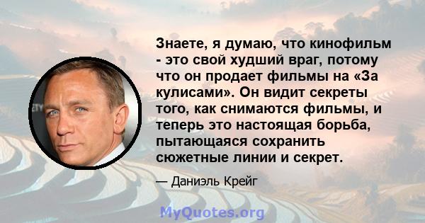 Знаете, я думаю, что кинофильм - это свой худший враг, потому что он продает фильмы на «За кулисами». Он видит секреты того, как снимаются фильмы, и теперь это настоящая борьба, пытающаяся сохранить сюжетные линии и