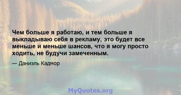 Чем больше я работаю, и тем больше я выкладываю себя в рекламу, это будет все меньше и меньше шансов, что я могу просто ходить, не будучи замеченным.