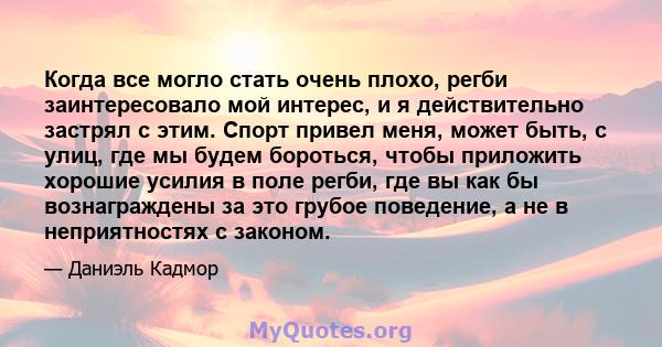 Когда все могло стать очень плохо, регби заинтересовало мой интерес, и я действительно застрял с этим. Спорт привел меня, может быть, с улиц, где мы будем бороться, чтобы приложить хорошие усилия в поле регби, где вы