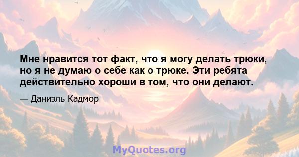 Мне нравится тот факт, что я могу делать трюки, но я не думаю о себе как о трюке. Эти ребята действительно хороши в том, что они делают.