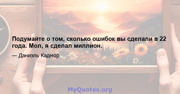 Подумайте о том, сколько ошибок вы сделали в 22 года. Мол, я сделал миллион.