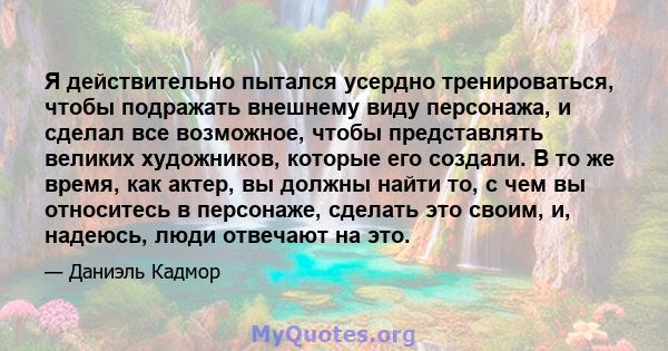 Я действительно пытался усердно тренироваться, чтобы подражать внешнему виду персонажа, и сделал все возможное, чтобы представлять великих художников, которые его создали. В то же время, как актер, вы должны найти то, с 