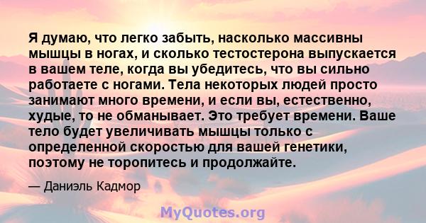 Я думаю, что легко забыть, насколько массивны мышцы в ногах, и сколько тестостерона выпускается в вашем теле, когда вы убедитесь, что вы сильно работаете с ногами. Тела некоторых людей просто занимают много времени, и