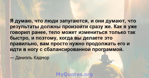 Я думаю, что люди запугаются, и они думают, что результаты должны произойти сразу же. Как я уже говорил ранее, тело может измениться только так быстро, и поэтому, когда вы делаете это правильно, вам просто нужно