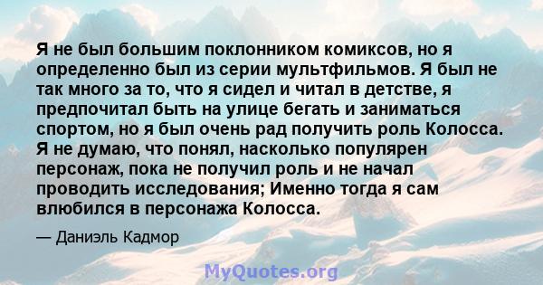 Я не был большим поклонником комиксов, но я определенно был из серии мультфильмов. Я был не так много за то, что я сидел и читал в детстве, я предпочитал быть на улице бегать и заниматься спортом, но я был очень рад