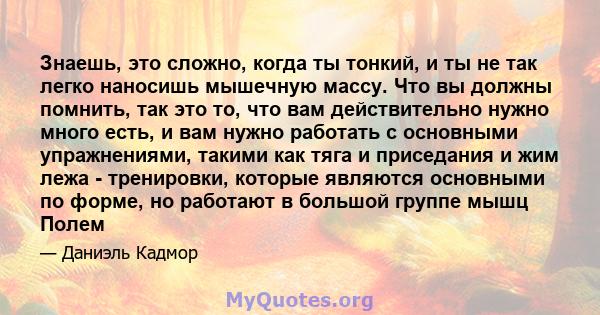 Знаешь, это сложно, когда ты тонкий, и ты не так легко наносишь мышечную массу. Что вы должны помнить, так это то, что вам действительно нужно много есть, и вам нужно работать с основными упражнениями, такими как тяга и 