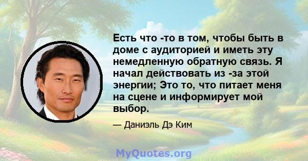 Есть что -то в том, чтобы быть в доме с аудиторией и иметь эту немедленную обратную связь. Я начал действовать из -за этой энергии; Это то, что питает меня на сцене и информирует мой выбор.