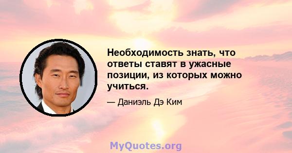 Необходимость знать, что ответы ставят в ужасные позиции, из которых можно учиться.