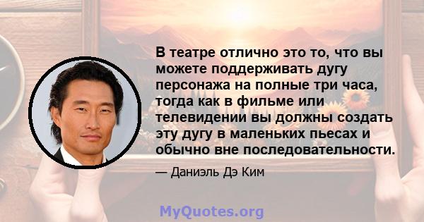 В театре отлично это то, что вы можете поддерживать дугу персонажа на полные три часа, тогда как в фильме или телевидении вы должны создать эту дугу в маленьких пьесах и обычно вне последовательности.