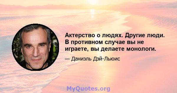 Актерство о людях. Другие люди. В противном случае вы не играете, вы делаете монологи.