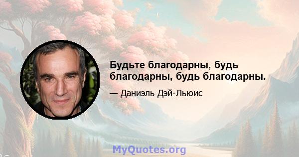 Будьте благодарны, будь благодарны, будь благодарны.