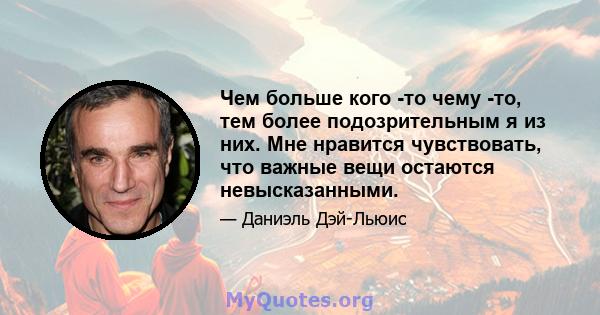 Чем больше кого -то чему -то, тем более подозрительным я из них. Мне нравится чувствовать, что важные вещи остаются невысказанными.