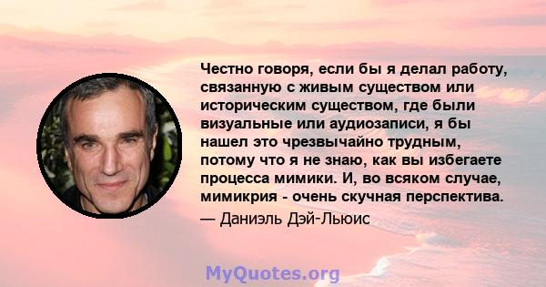 Честно говоря, если бы я делал работу, связанную с живым существом или историческим существом, где были визуальные или аудиозаписи, я бы нашел это чрезвычайно трудным, потому что я не знаю, как вы избегаете процесса