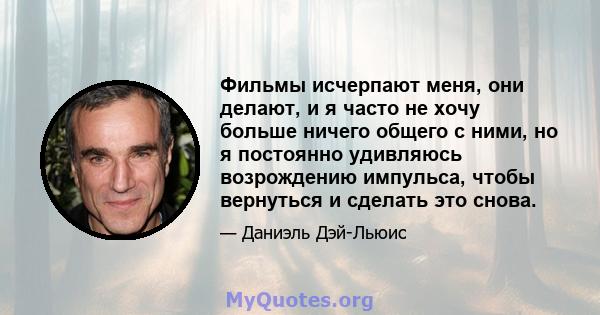 Фильмы исчерпают меня, они делают, и я часто не хочу больше ничего общего с ними, но я постоянно удивляюсь возрождению импульса, чтобы вернуться и сделать это снова.