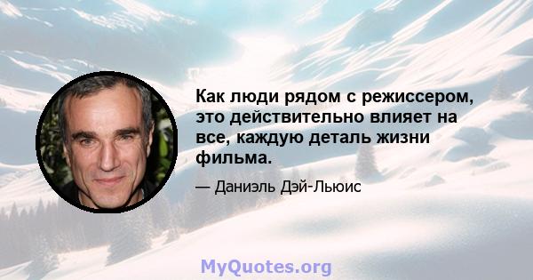 Как люди рядом с режиссером, это действительно влияет на все, каждую деталь жизни фильма.