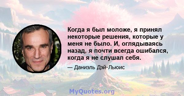 Когда я был моложе, я принял некоторые решения, которые у меня не было. И, оглядываясь назад, я почти всегда ошибался, когда я не слушал себя.