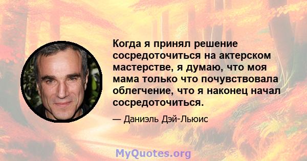 Когда я принял решение сосредоточиться на актерском мастерстве, я думаю, что моя мама только что почувствовала облегчение, что я наконец начал сосредоточиться.