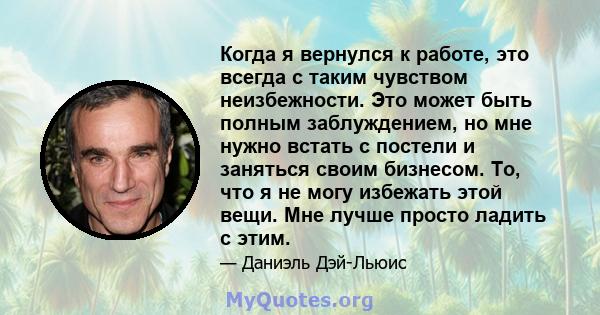 Когда я вернулся к работе, это всегда с таким чувством неизбежности. Это может быть полным заблуждением, но мне нужно встать с постели и заняться своим бизнесом. То, что я не могу избежать этой вещи. Мне лучше просто