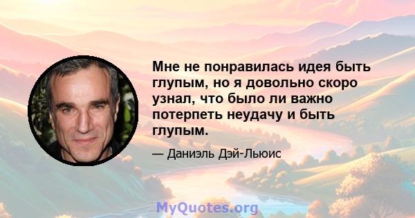 Мне не понравилась идея быть глупым, но я довольно скоро узнал, что было ли важно потерпеть неудачу и быть глупым.