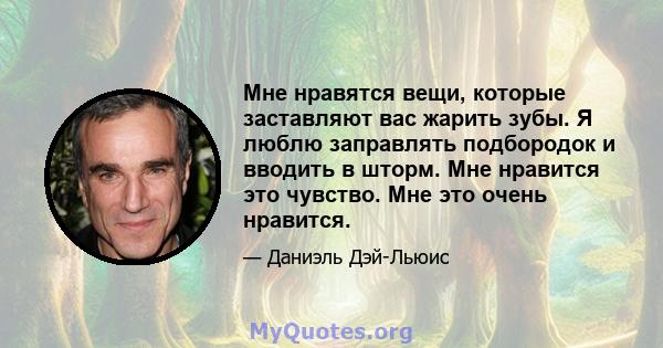 Мне нравятся вещи, которые заставляют вас жарить зубы. Я люблю заправлять подбородок и вводить в шторм. Мне нравится это чувство. Мне это очень нравится.