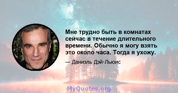 Мне трудно быть в комнатах сейчас в течение длительного времени. Обычно я могу взять это около часа. Тогда я ухожу.