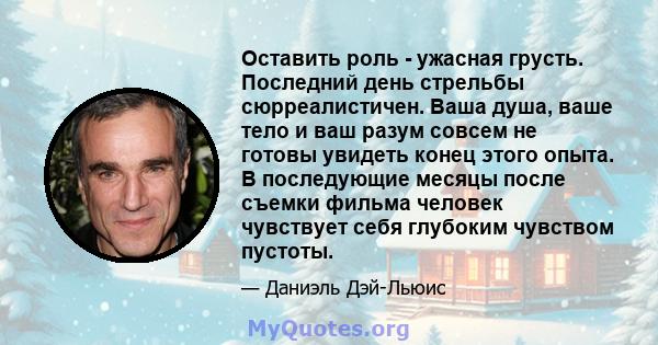 Оставить роль - ужасная грусть. Последний день стрельбы сюрреалистичен. Ваша душа, ваше тело и ваш разум совсем не готовы увидеть конец этого опыта. В последующие месяцы после съемки фильма человек чувствует себя