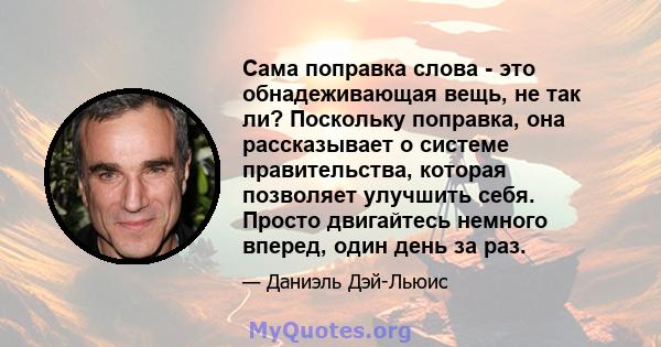 Сама поправка слова - это обнадеживающая вещь, не так ли? Поскольку поправка, она рассказывает о системе правительства, которая позволяет улучшить себя. Просто двигайтесь немного вперед, один день за раз.