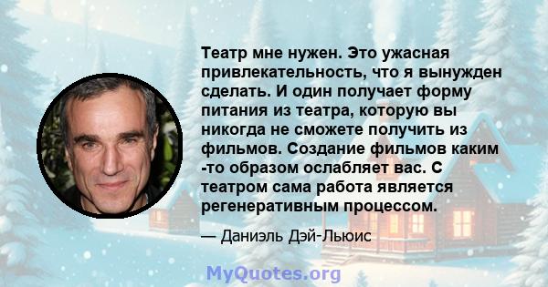 Театр мне нужен. Это ужасная привлекательность, что я вынужден сделать. И один получает форму питания из театра, которую вы никогда не сможете получить из фильмов. Создание фильмов каким -то образом ослабляет вас. С