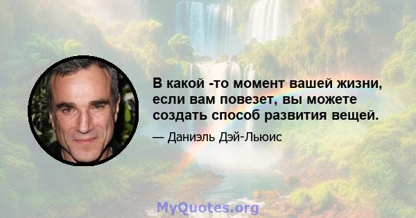 В какой -то момент вашей жизни, если вам повезет, вы можете создать способ развития вещей.