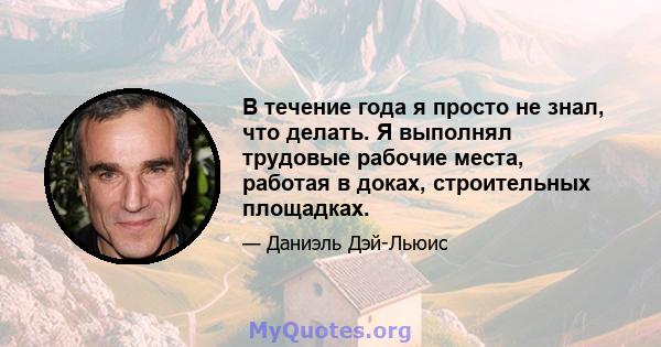 В течение года я просто не знал, что делать. Я выполнял трудовые рабочие места, работая в доках, строительных площадках.