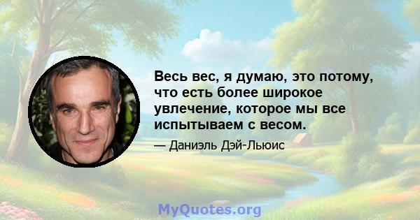 Весь вес, я думаю, это потому, что есть более широкое увлечение, которое мы все испытываем с весом.