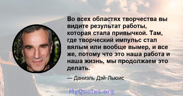 Во всех областях творчества вы видите результат работы, которая стала привычкой. Там, где творческий импульс стал вялым или вообще вымер, и все же, потому что это наша работа и наша жизнь, мы продолжаем это делать.