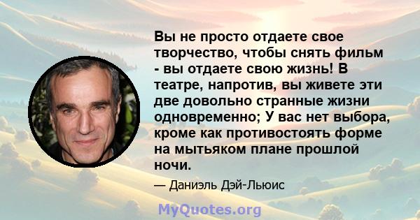 Вы не просто отдаете свое творчество, чтобы снять фильм - вы отдаете свою жизнь! В театре, напротив, вы живете эти две довольно странные жизни одновременно; У вас нет выбора, кроме как противостоять форме на мытьяком