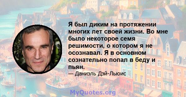 Я был диким на протяжении многих лет своей жизни. Во мне было некоторое семя решимости, о котором я не осознавал. Я в основном сознательно попал в беду и пьян.