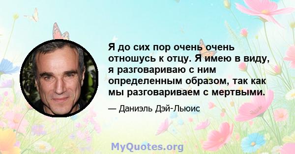 Я до сих пор очень очень отношусь к отцу. Я имею в виду, я разговариваю с ним определенным образом, так как мы разговариваем с мертвыми.