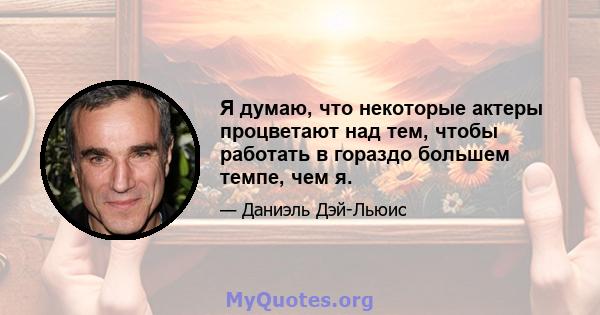 Я думаю, что некоторые актеры процветают над тем, чтобы работать в гораздо большем темпе, чем я.