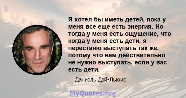 Я хотел бы иметь детей, пока у меня все еще есть энергия. Но тогда у меня есть ощущение, что когда у меня есть дети, я перестаню выступать так же, потому что вам действительно не нужно выступать, если у вас есть дети.