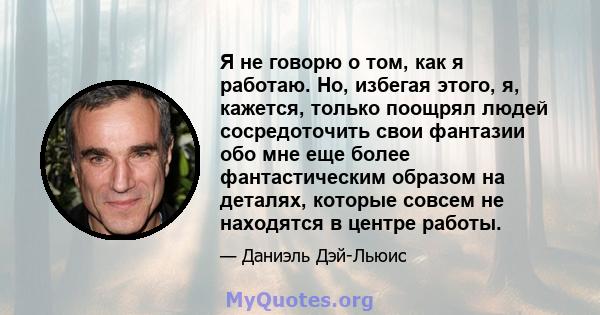 Я не говорю о том, как я работаю. Но, избегая этого, я, кажется, только поощрял людей сосредоточить свои фантазии обо мне еще более фантастическим образом на деталях, которые совсем не находятся в центре работы.