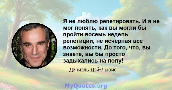 Я не люблю репетировать. И я не мог понять, как вы могли бы пройти восемь недель репетиции, не исчерпая все возможности. До того, что, вы знаете, вы бы просто задыхались на полу!