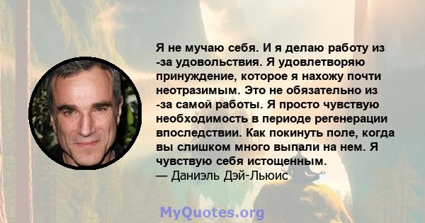 Я не мучаю себя. И я делаю работу из -за удовольствия. Я удовлетворяю принуждение, которое я нахожу почти неотразимым. Это не обязательно из -за самой работы. Я просто чувствую необходимость в периоде регенерации