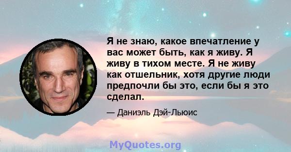 Я не знаю, какое впечатление у вас может быть, как я живу. Я живу в тихом месте. Я не живу как отшельник, хотя другие люди предпочли бы это, если бы я это сделал.