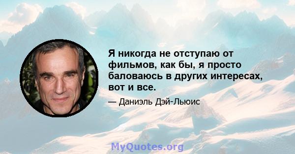 Я никогда не отступаю от фильмов, как бы, я просто баловаюсь в других интересах, вот и все.