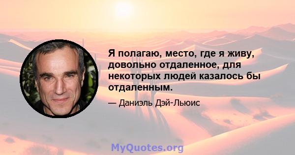 Я полагаю, место, где я живу, довольно отдаленное, для некоторых людей казалось бы отдаленным.