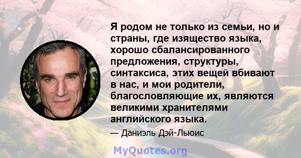 Я родом не только из семьи, но и страны, где изящество языка, хорошо сбалансированного предложения, структуры, синтаксиса, этих вещей вбивают в нас, и мои родители, благословляющие их, являются великими хранителями