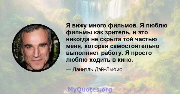 Я вижу много фильмов. Я люблю фильмы как зритель, и это никогда не скрыта той частью меня, которая самостоятельно выполняет работу. Я просто люблю ходить в кино.