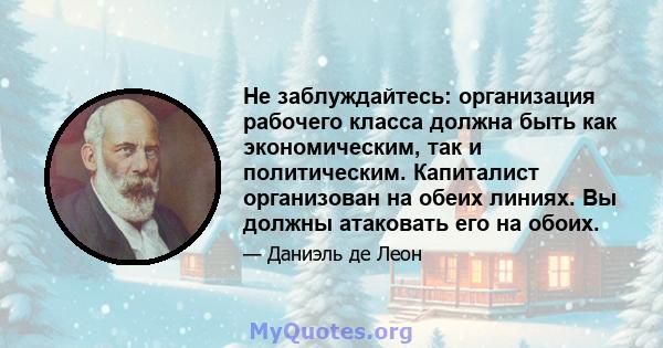 Не заблуждайтесь: организация рабочего класса должна быть как экономическим, так и политическим. Капиталист организован на обеих линиях. Вы должны атаковать его на обоих.