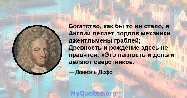 Богатство, как бы то ни стало, в Англии делает лордов механики, джентльмены граблей; Древность и рождение здесь не нравятся; «Это наглость и деньги делают сверстников.