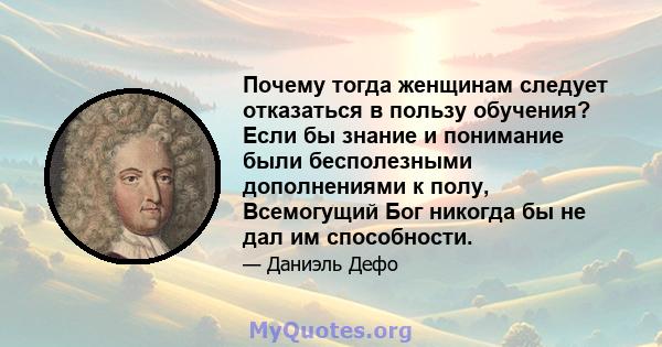 Почему тогда женщинам следует отказаться в пользу обучения? Если бы знание и понимание были бесполезными дополнениями к полу, Всемогущий Бог никогда бы не дал им способности.