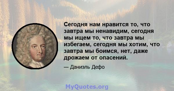 Сегодня нам нравится то, что завтра мы ненавидим, сегодня мы ищем то, что завтра мы избегаем, сегодня мы хотим, что завтра мы боимся, нет, даже дрожаем от опасений.