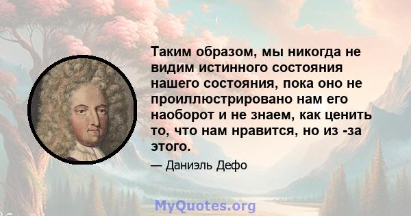 Таким образом, мы никогда не видим истинного состояния нашего состояния, пока оно не проиллюстрировано нам его наоборот и не знаем, как ценить то, что нам нравится, но из -за этого.